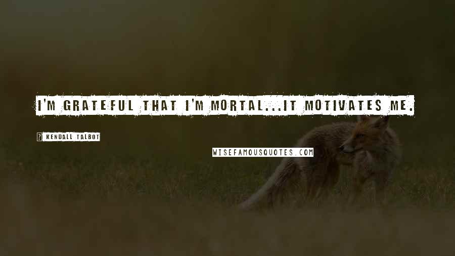 Kendall Talbot Quotes: I'm grateful that I'm mortal...it motivates me.