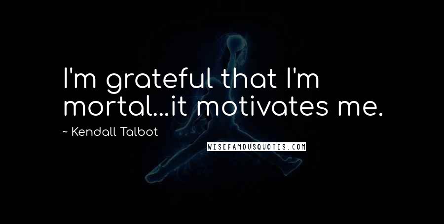 Kendall Talbot Quotes: I'm grateful that I'm mortal...it motivates me.