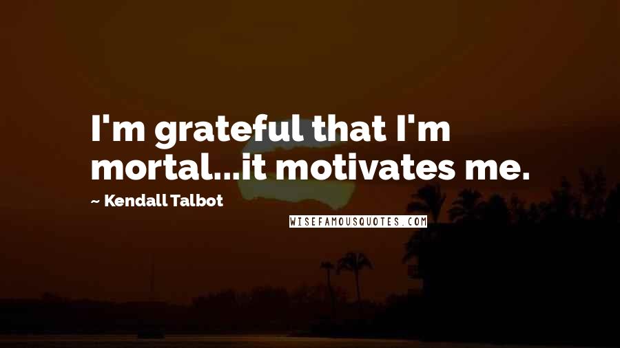 Kendall Talbot Quotes: I'm grateful that I'm mortal...it motivates me.