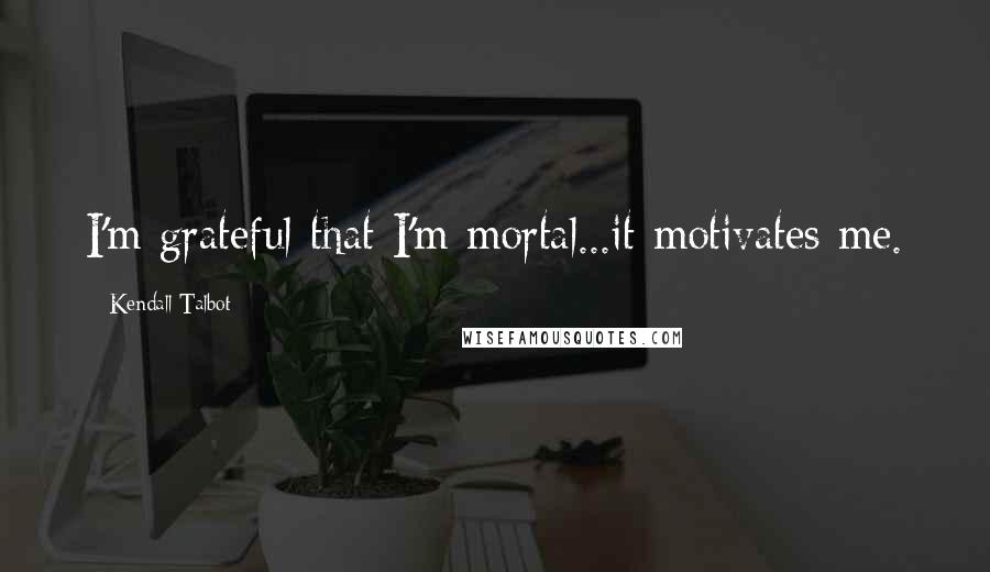Kendall Talbot Quotes: I'm grateful that I'm mortal...it motivates me.