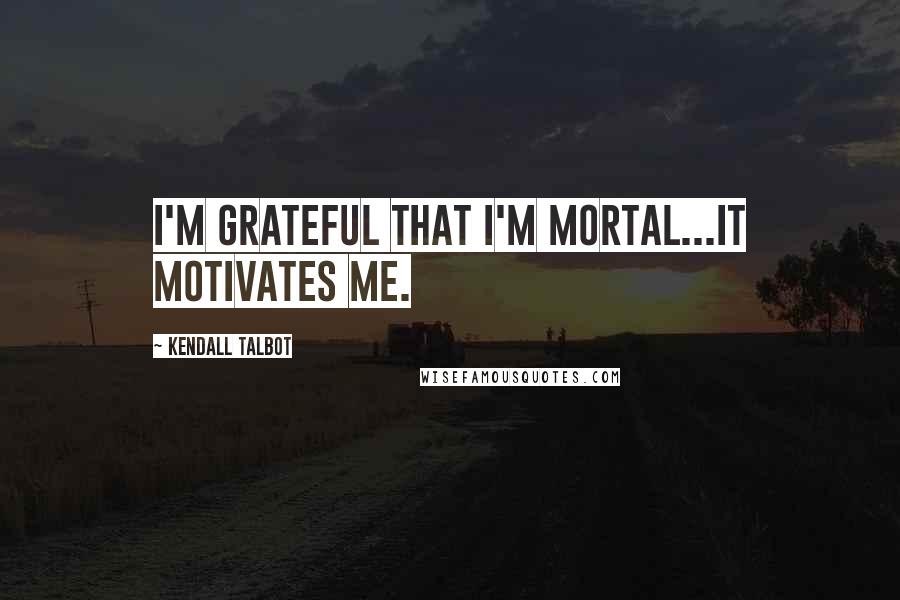 Kendall Talbot Quotes: I'm grateful that I'm mortal...it motivates me.