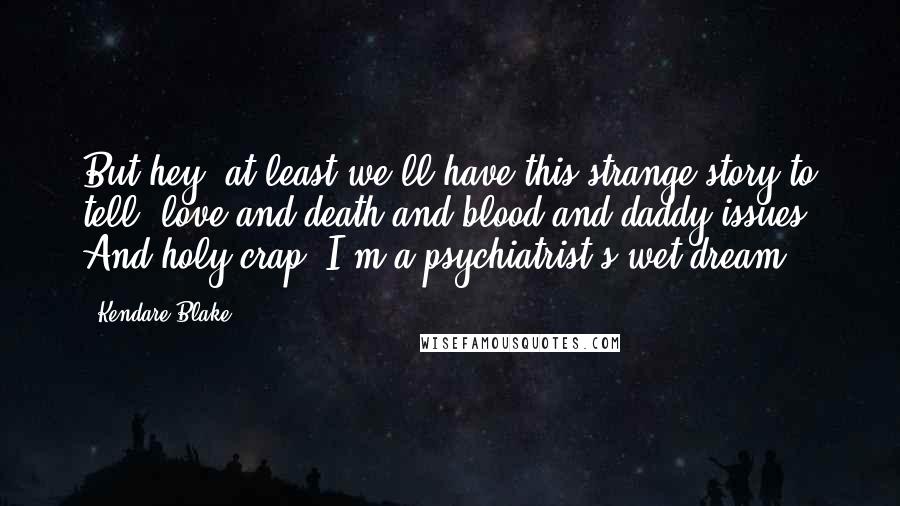 Kendare Blake Quotes: But hey, at least we'll have this strange story to tell, love and death and blood and daddy-issues. And holy crap, I'm a psychiatrist's wet dream.