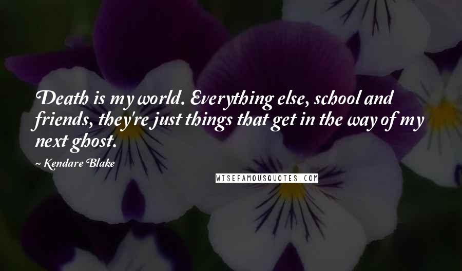 Kendare Blake Quotes: Death is my world. Everything else, school and friends, they're just things that get in the way of my next ghost.