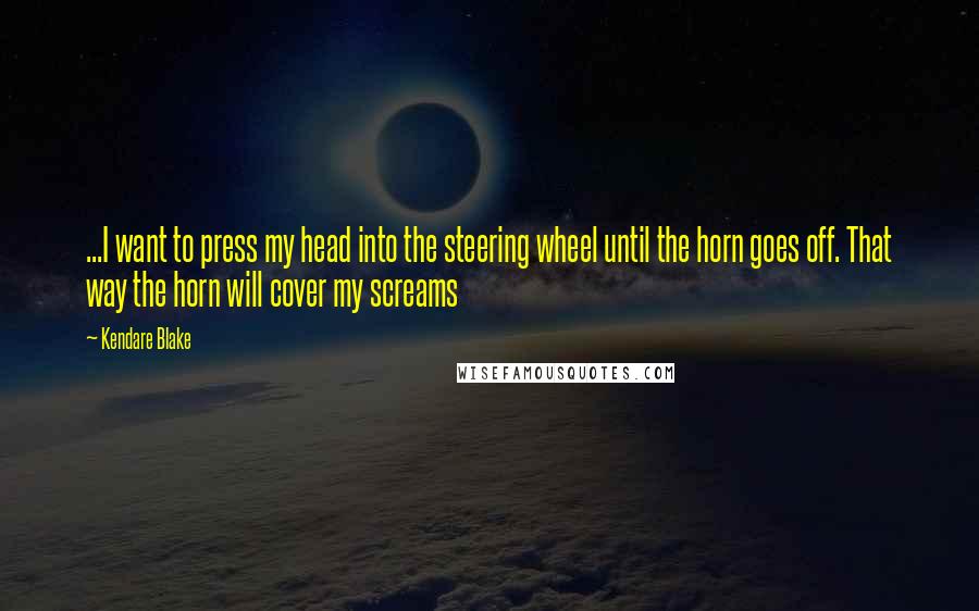 Kendare Blake Quotes: ...I want to press my head into the steering wheel until the horn goes off. That way the horn will cover my screams