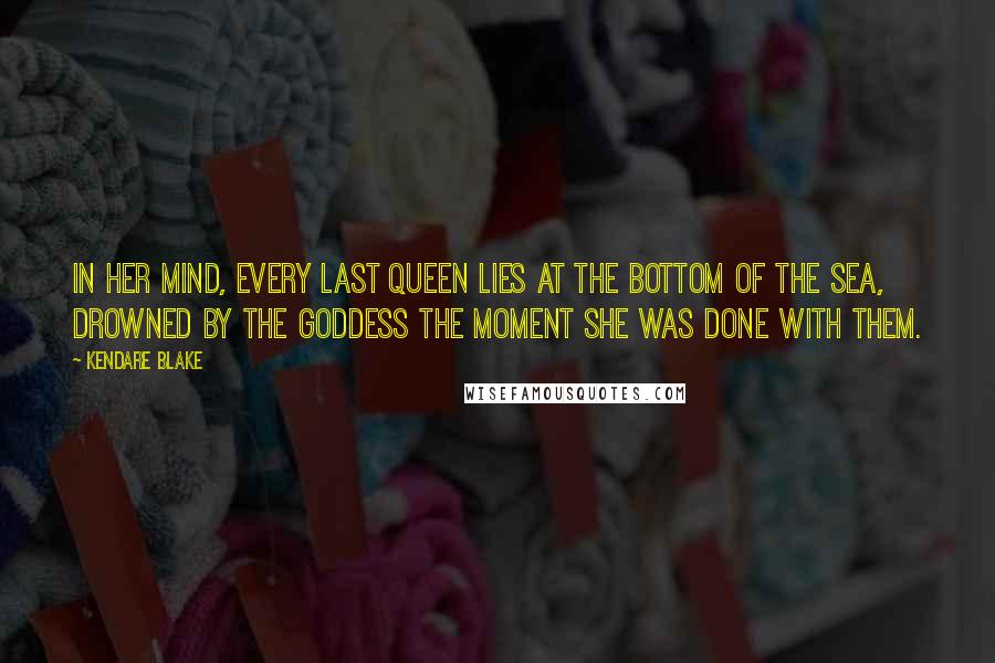 Kendare Blake Quotes: In her mind, every last Queen lies at the bottom of the sea, drowned by the Goddess the moment she was done with them.