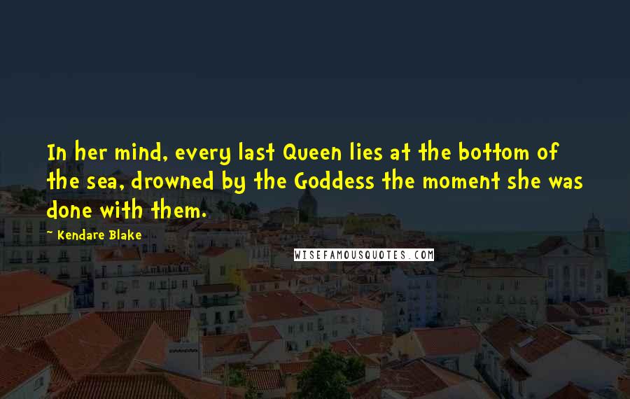 Kendare Blake Quotes: In her mind, every last Queen lies at the bottom of the sea, drowned by the Goddess the moment she was done with them.