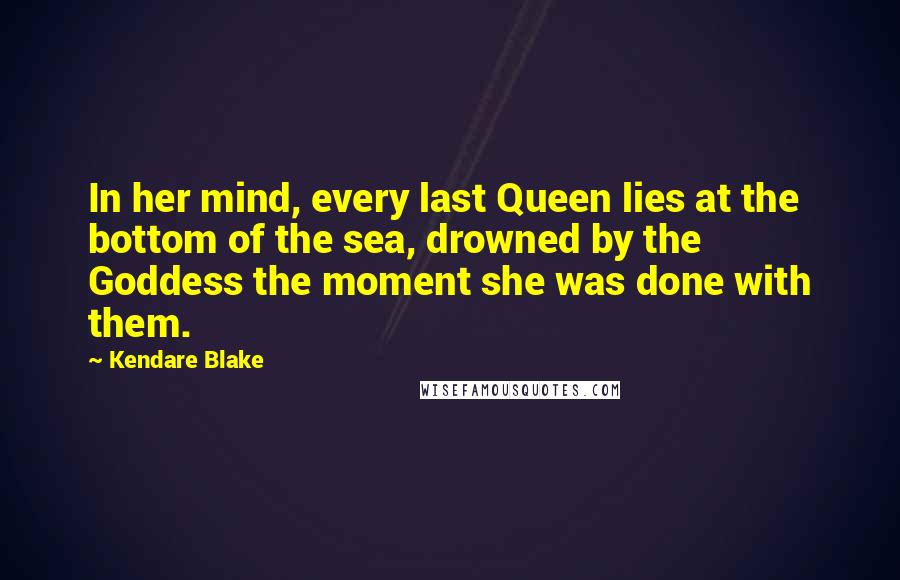 Kendare Blake Quotes: In her mind, every last Queen lies at the bottom of the sea, drowned by the Goddess the moment she was done with them.