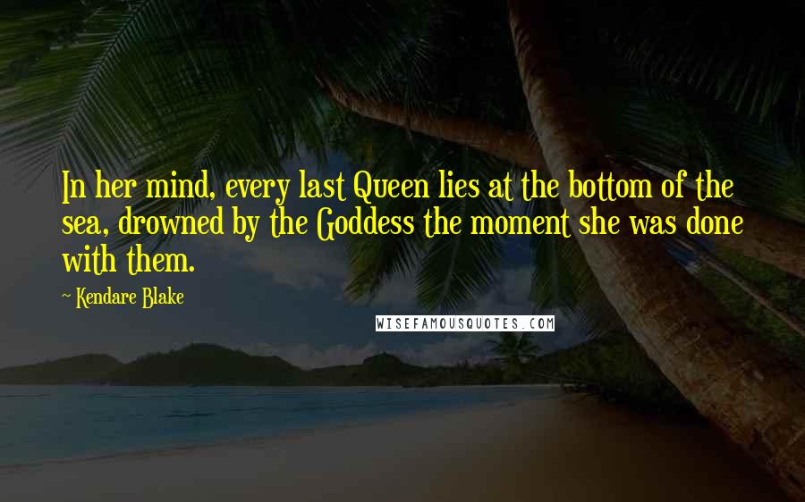 Kendare Blake Quotes: In her mind, every last Queen lies at the bottom of the sea, drowned by the Goddess the moment she was done with them.