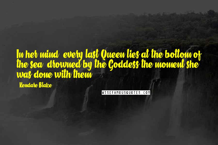 Kendare Blake Quotes: In her mind, every last Queen lies at the bottom of the sea, drowned by the Goddess the moment she was done with them.