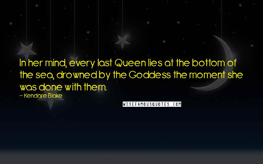 Kendare Blake Quotes: In her mind, every last Queen lies at the bottom of the sea, drowned by the Goddess the moment she was done with them.