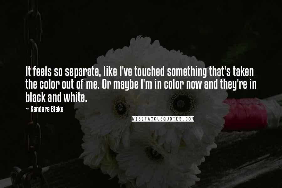 Kendare Blake Quotes: It feels so separate, like I've touched something that's taken the color out of me. Or maybe I'm in color now and they're in black and white.