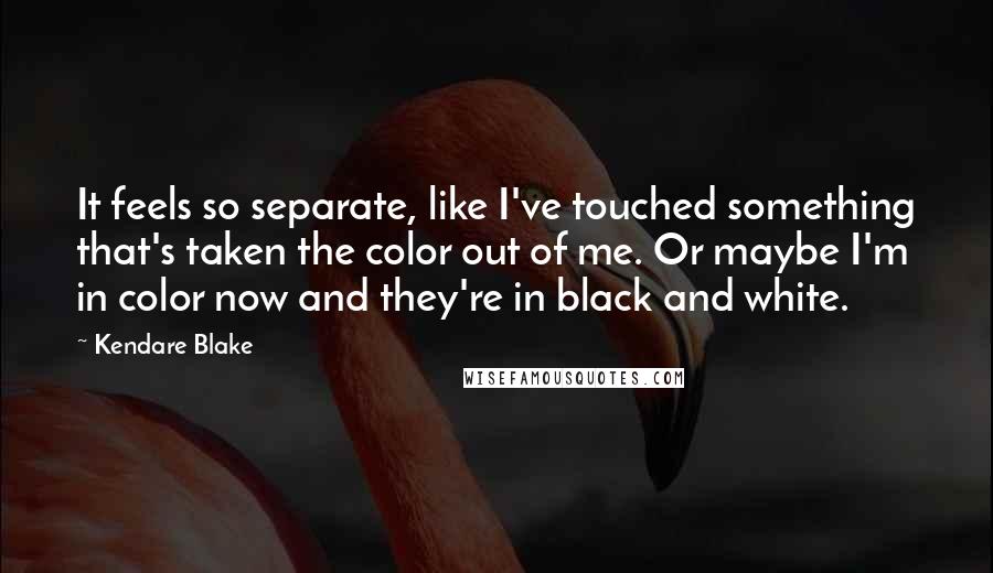 Kendare Blake Quotes: It feels so separate, like I've touched something that's taken the color out of me. Or maybe I'm in color now and they're in black and white.