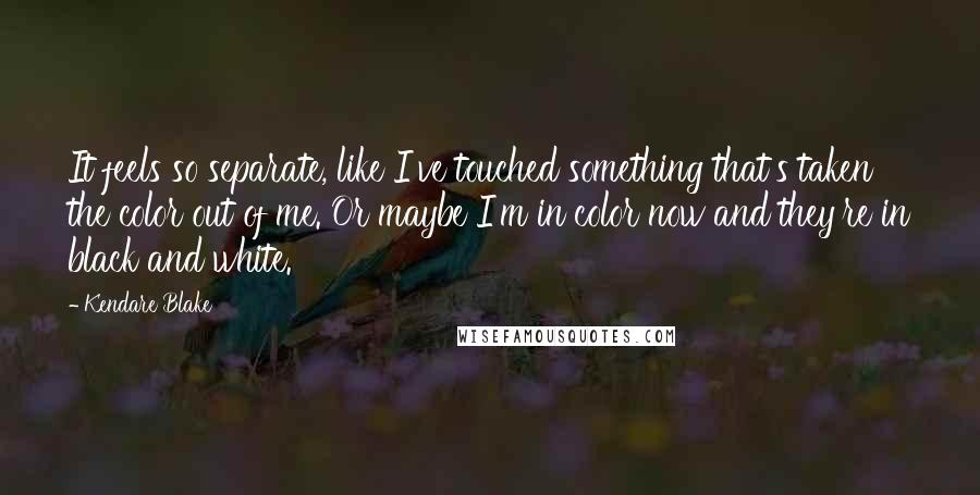 Kendare Blake Quotes: It feels so separate, like I've touched something that's taken the color out of me. Or maybe I'm in color now and they're in black and white.