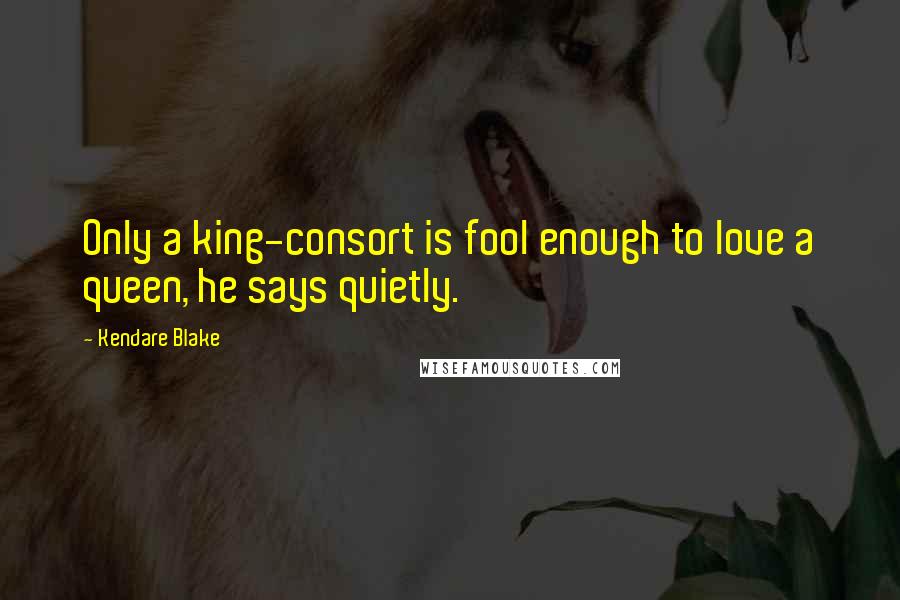 Kendare Blake Quotes: Only a king-consort is fool enough to love a queen, he says quietly.