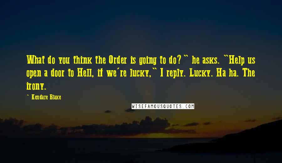 Kendare Blake Quotes: What do you think the Order is going to do?" he asks. "Help us open a door to Hell, if we're lucky," I reply. Lucky. Ha ha. The irony.