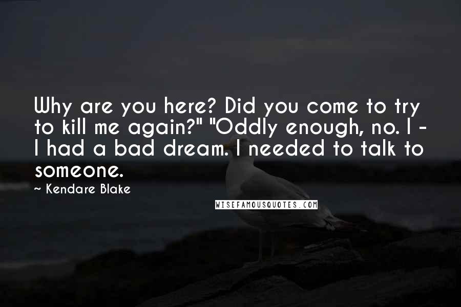 Kendare Blake Quotes: Why are you here? Did you come to try to kill me again?" "Oddly enough, no. I - I had a bad dream. I needed to talk to someone.