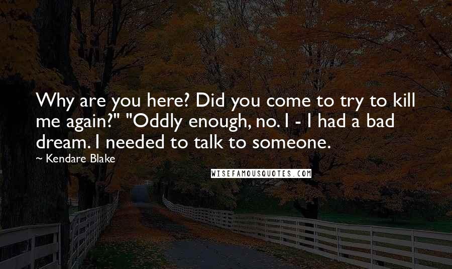 Kendare Blake Quotes: Why are you here? Did you come to try to kill me again?" "Oddly enough, no. I - I had a bad dream. I needed to talk to someone.