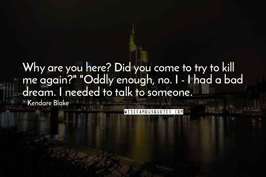 Kendare Blake Quotes: Why are you here? Did you come to try to kill me again?" "Oddly enough, no. I - I had a bad dream. I needed to talk to someone.