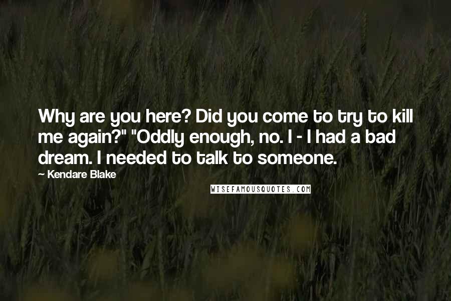 Kendare Blake Quotes: Why are you here? Did you come to try to kill me again?" "Oddly enough, no. I - I had a bad dream. I needed to talk to someone.