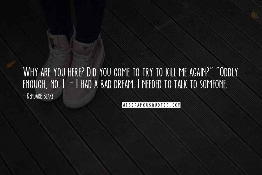 Kendare Blake Quotes: Why are you here? Did you come to try to kill me again?" "Oddly enough, no. I - I had a bad dream. I needed to talk to someone.