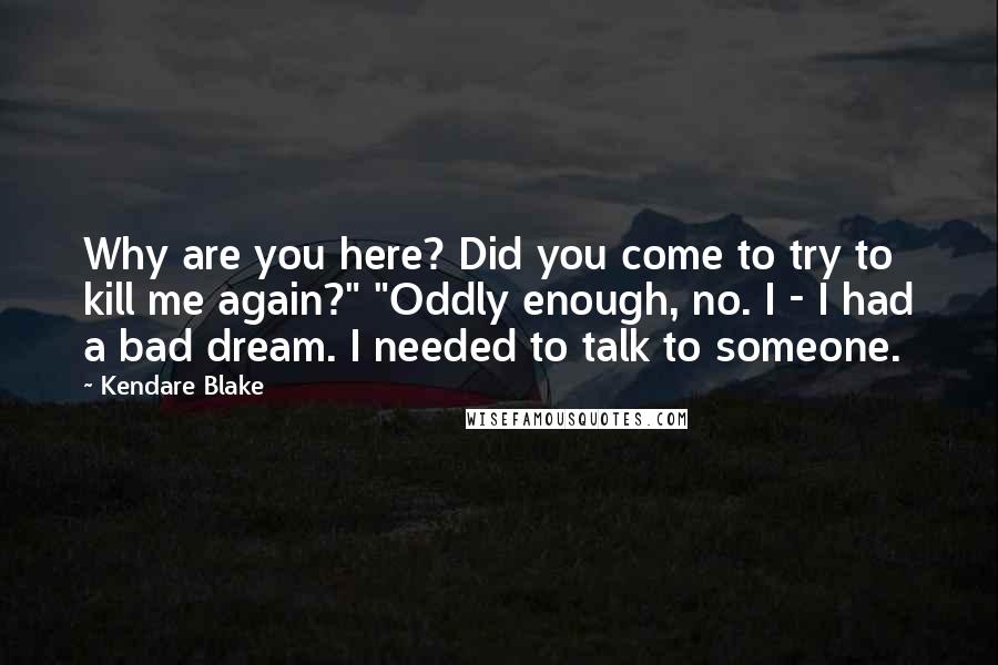 Kendare Blake Quotes: Why are you here? Did you come to try to kill me again?" "Oddly enough, no. I - I had a bad dream. I needed to talk to someone.