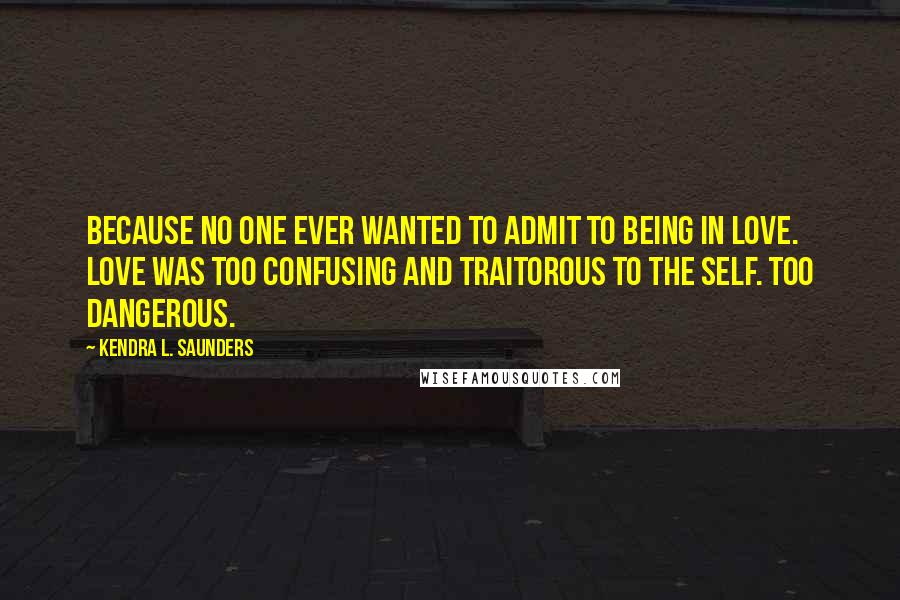 Kendra L. Saunders Quotes: Because no one ever wanted to admit to being in love. Love was too confusing and traitorous to the self. Too dangerous.