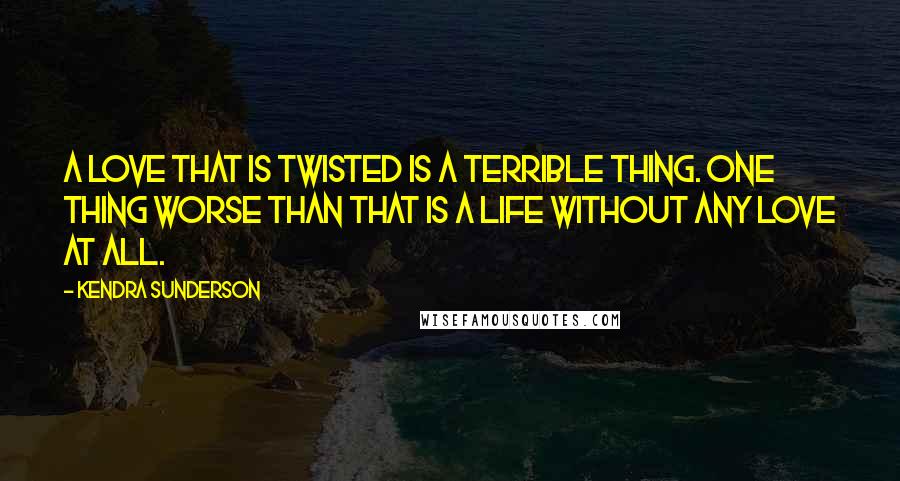 Kendra Sunderson Quotes: A love that is twisted is a terrible thing. One thing worse than that is a life without any love at all.