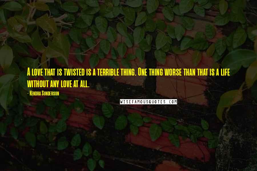 Kendra Sunderson Quotes: A love that is twisted is a terrible thing. One thing worse than that is a life without any love at all.