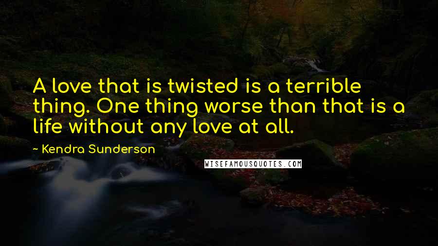 Kendra Sunderson Quotes: A love that is twisted is a terrible thing. One thing worse than that is a life without any love at all.