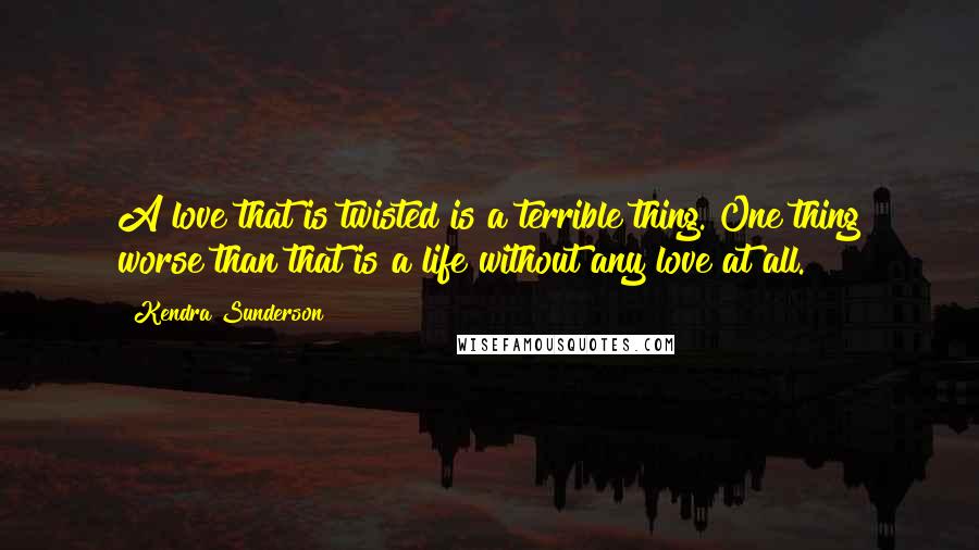 Kendra Sunderson Quotes: A love that is twisted is a terrible thing. One thing worse than that is a life without any love at all.