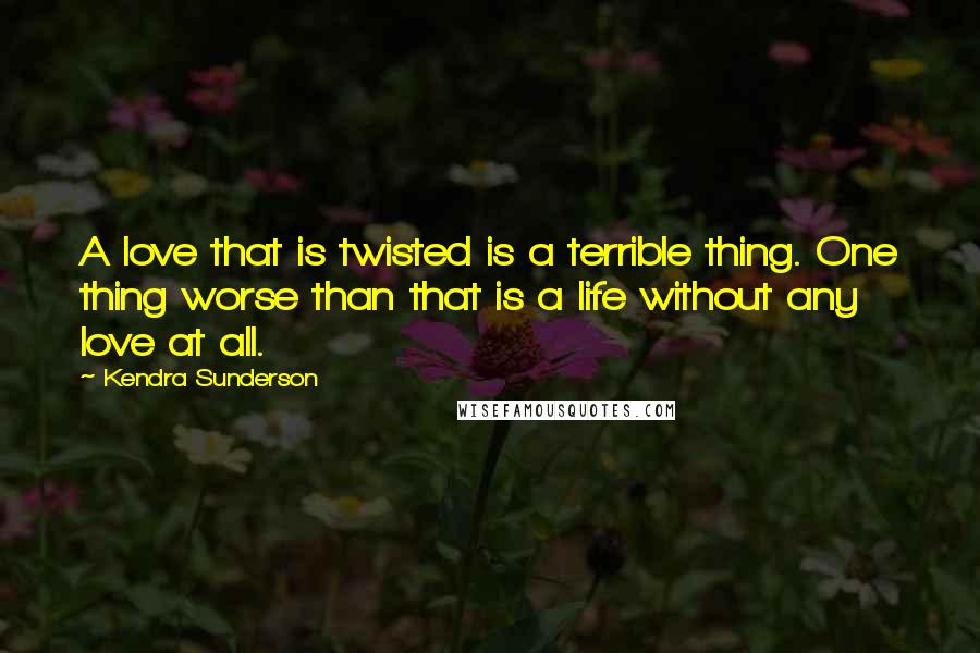 Kendra Sunderson Quotes: A love that is twisted is a terrible thing. One thing worse than that is a life without any love at all.