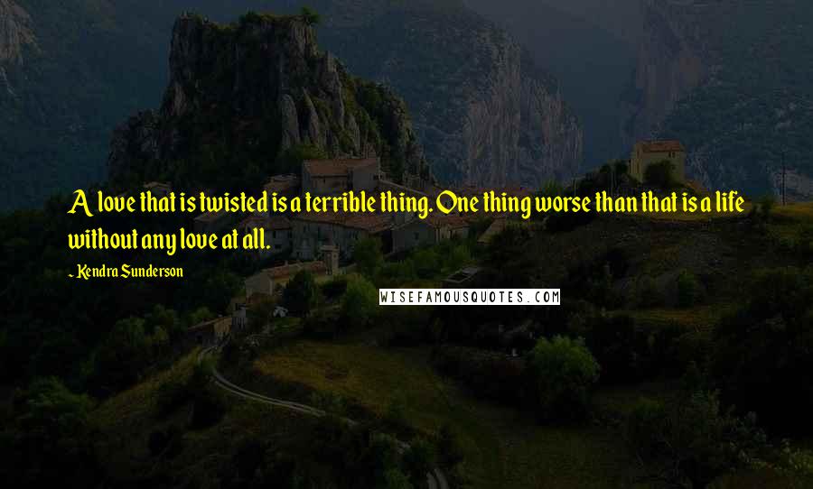 Kendra Sunderson Quotes: A love that is twisted is a terrible thing. One thing worse than that is a life without any love at all.