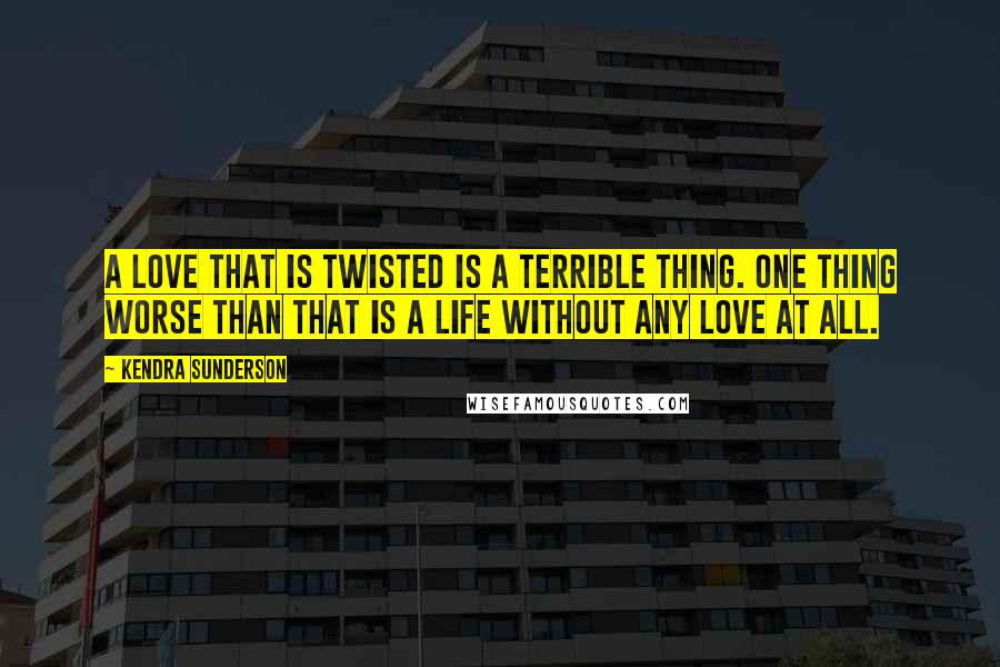 Kendra Sunderson Quotes: A love that is twisted is a terrible thing. One thing worse than that is a life without any love at all.