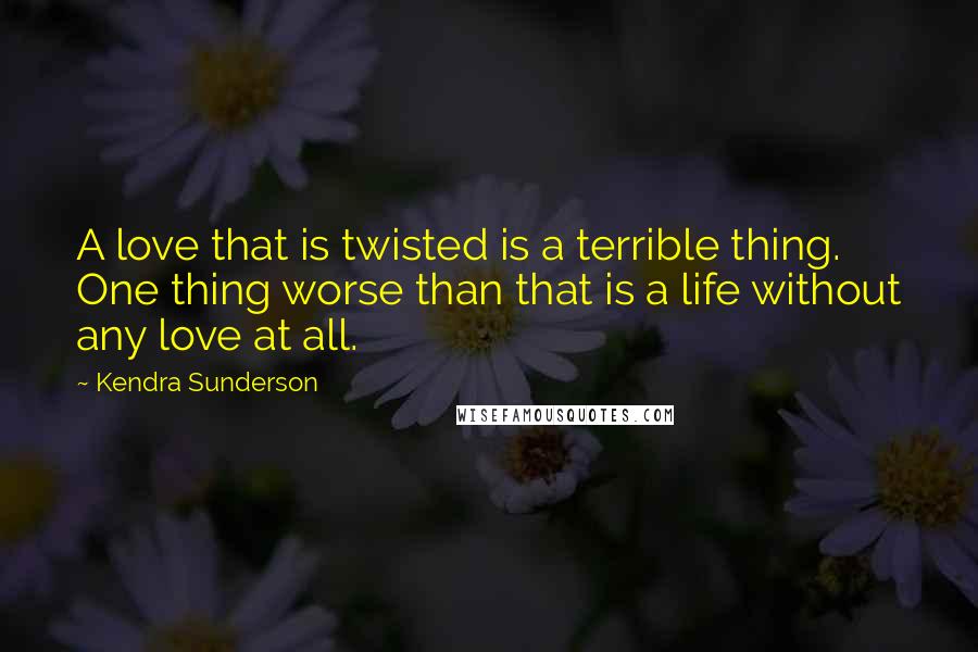 Kendra Sunderson Quotes: A love that is twisted is a terrible thing. One thing worse than that is a life without any love at all.