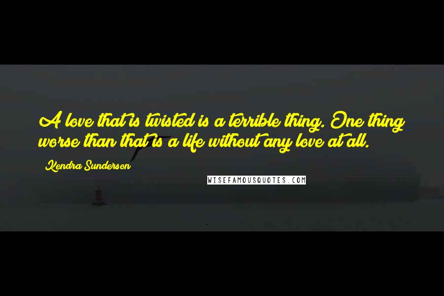 Kendra Sunderson Quotes: A love that is twisted is a terrible thing. One thing worse than that is a life without any love at all.