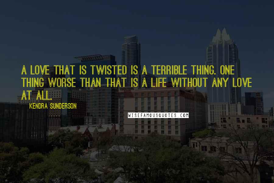 Kendra Sunderson Quotes: A love that is twisted is a terrible thing. One thing worse than that is a life without any love at all.
