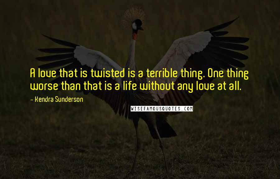 Kendra Sunderson Quotes: A love that is twisted is a terrible thing. One thing worse than that is a life without any love at all.