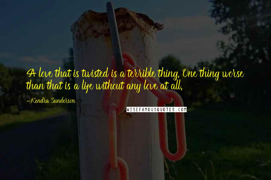 Kendra Sunderson Quotes: A love that is twisted is a terrible thing. One thing worse than that is a life without any love at all.