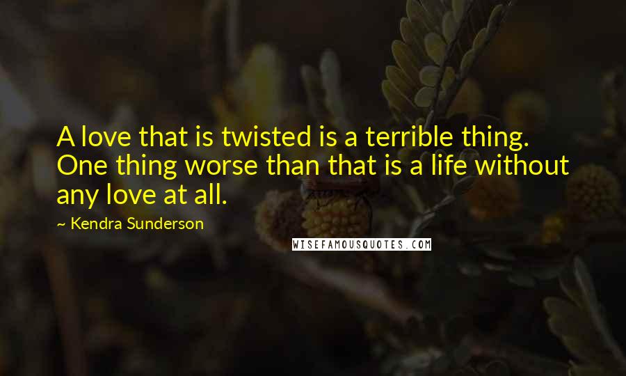 Kendra Sunderson Quotes: A love that is twisted is a terrible thing. One thing worse than that is a life without any love at all.