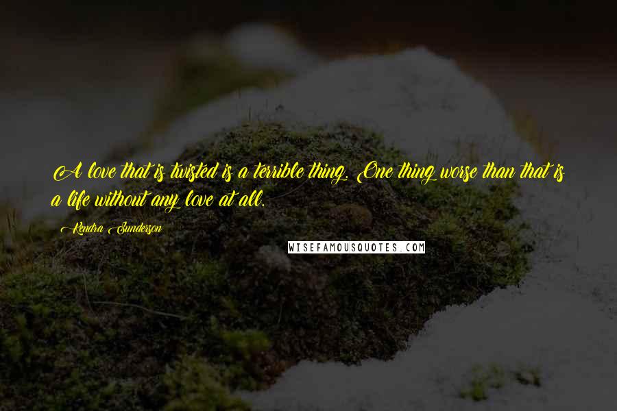 Kendra Sunderson Quotes: A love that is twisted is a terrible thing. One thing worse than that is a life without any love at all.