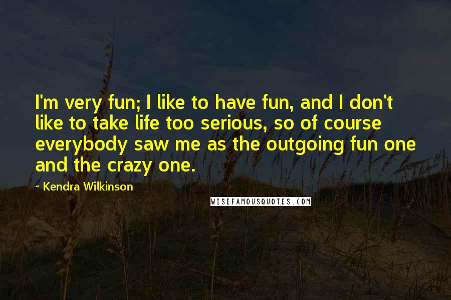 Kendra Wilkinson Quotes: I'm very fun; I like to have fun, and I don't like to take life too serious, so of course everybody saw me as the outgoing fun one and the crazy one.