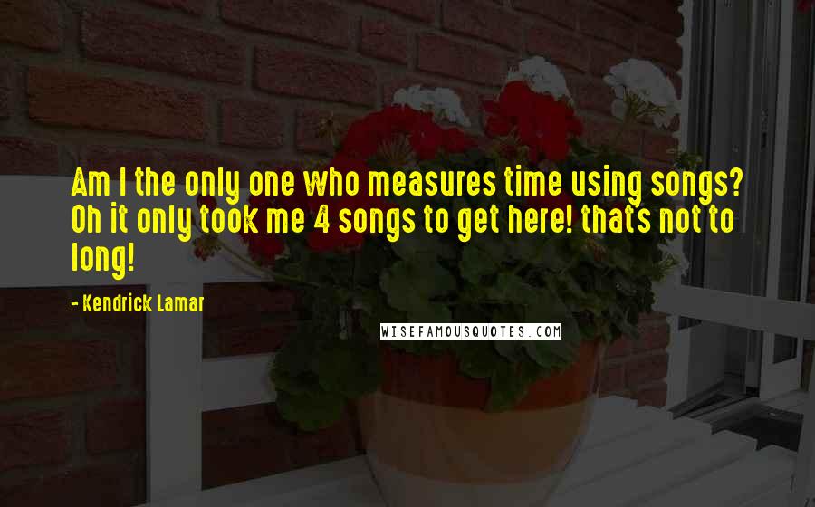 Kendrick Lamar Quotes: Am I the only one who measures time using songs? Oh it only took me 4 songs to get here! that's not to long!