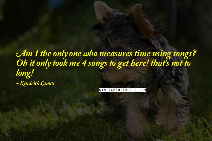 Kendrick Lamar Quotes: Am I the only one who measures time using songs? Oh it only took me 4 songs to get here! that's not to long!