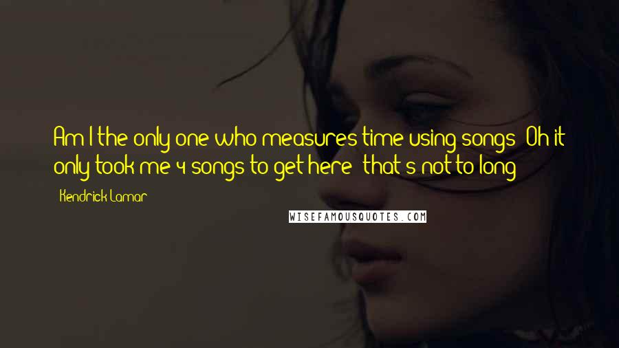 Kendrick Lamar Quotes: Am I the only one who measures time using songs? Oh it only took me 4 songs to get here! that's not to long!