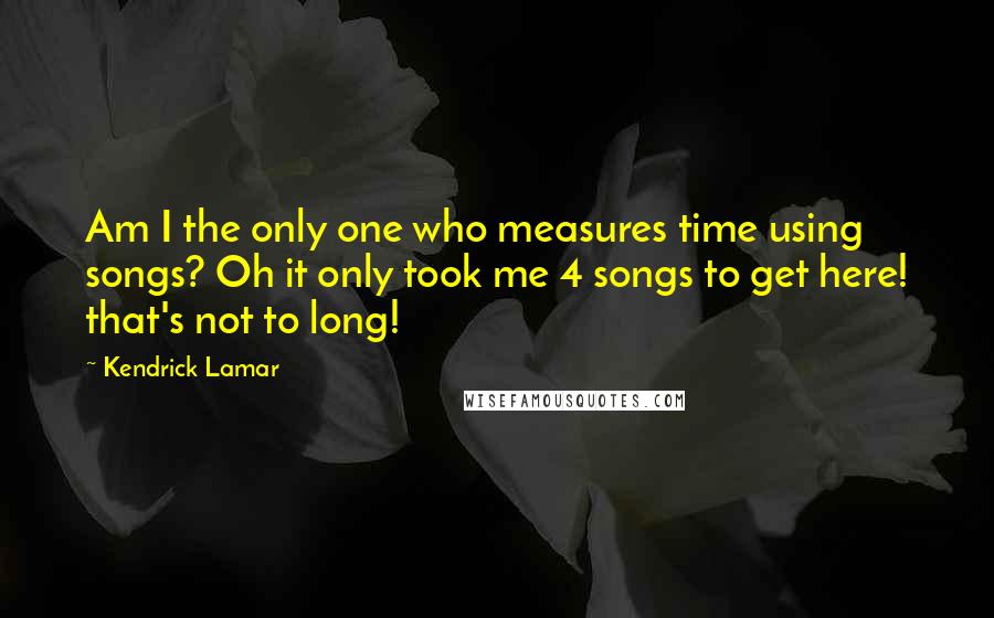 Kendrick Lamar Quotes: Am I the only one who measures time using songs? Oh it only took me 4 songs to get here! that's not to long!