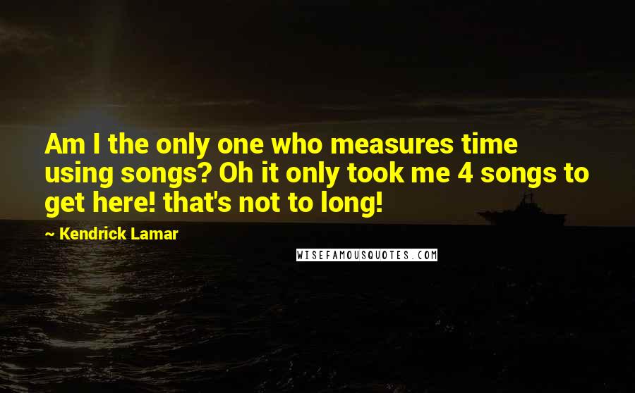 Kendrick Lamar Quotes: Am I the only one who measures time using songs? Oh it only took me 4 songs to get here! that's not to long!