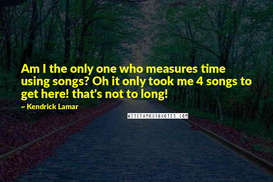 Kendrick Lamar Quotes: Am I the only one who measures time using songs? Oh it only took me 4 songs to get here! that's not to long!