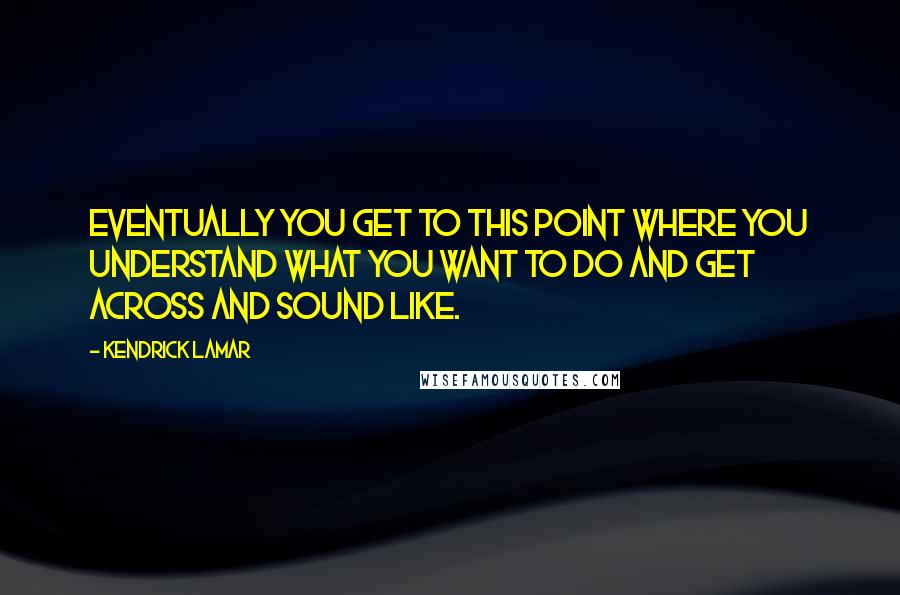 Kendrick Lamar Quotes: Eventually you get to this point where you understand what you want to do and get across and sound like.