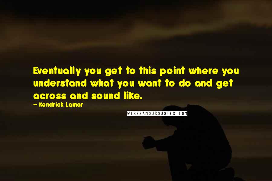 Kendrick Lamar Quotes: Eventually you get to this point where you understand what you want to do and get across and sound like.