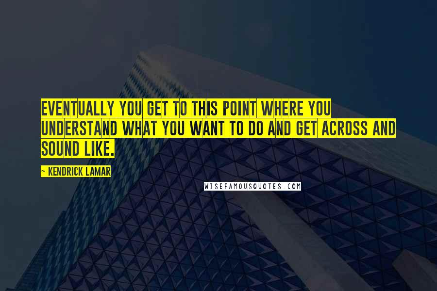 Kendrick Lamar Quotes: Eventually you get to this point where you understand what you want to do and get across and sound like.